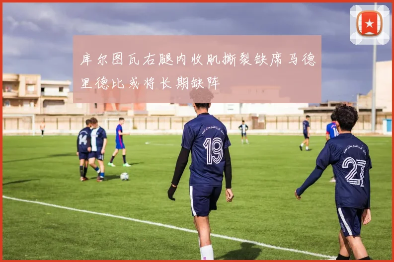 库尔图瓦右腿内收肌撕裂缺席马德里德比或将长期缺阵